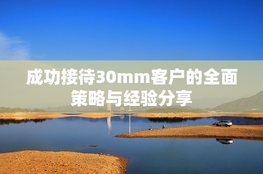 成功接待30mm客户的全面策略与经验分享