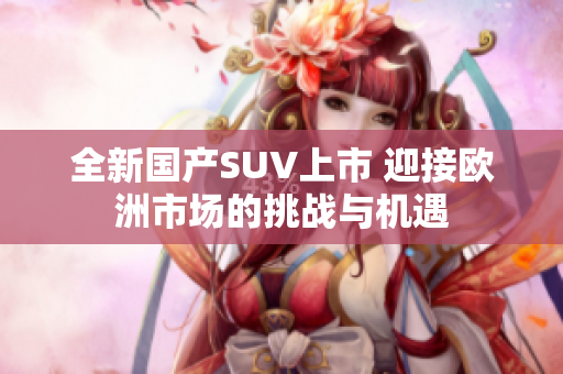 全新国产SUV上市 迎接欧洲市场的挑战与机遇