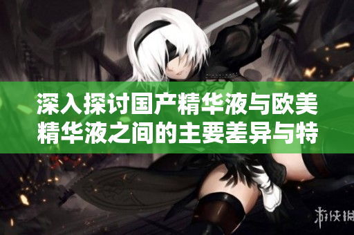 深入探讨国产精华液与欧美精华液之间的主要差异与特点