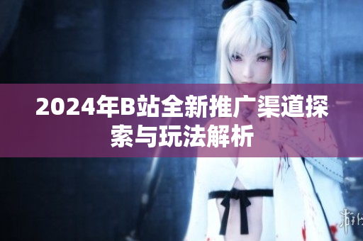 2024年B站全新推广渠道探索与玩法解析