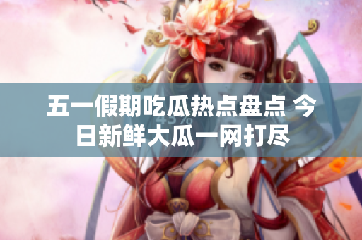 五一假期吃瓜热点盘点 今日新鲜大瓜一网打尽