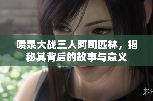喷泉大战三人阿司匹林，揭秘其背后的故事与意义