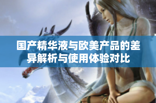 国产精华液与欧美产品的差异解析与使用体验对比