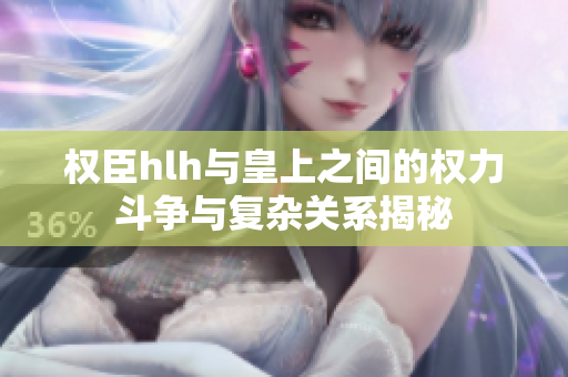 权臣hlh与皇上之间的权力斗争与复杂关系揭秘