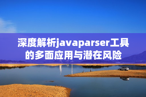 深度解析javaparser工具的多面应用与潜在风险