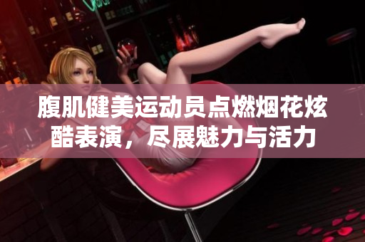 腹肌健美运动员点燃烟花炫酷表演，尽展魅力与活力