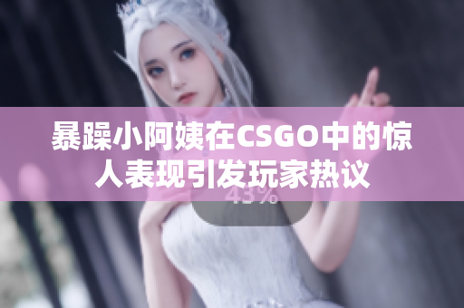 暴躁小阿姨在CSGO中的惊人表现引发玩家热议