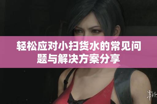 轻松应对小扫货水的常见问题与解决方案分享