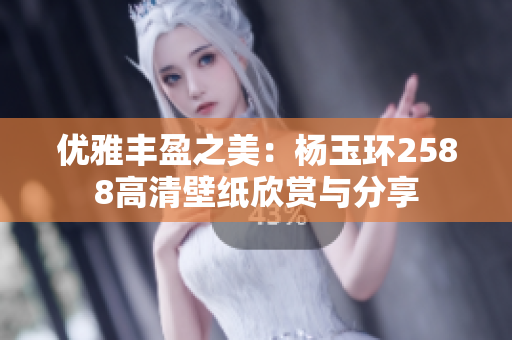 优雅丰盈之美：杨玉环2588高清壁纸欣赏与分享