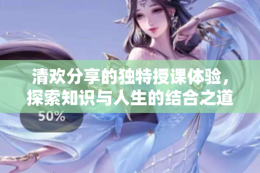 清欢分享的独特授课体验，探索知识与人生的结合之道