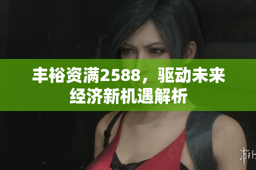 丰裕资满2588，驱动未来经济新机遇解析