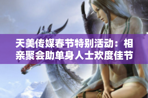 天美传媒春节特别活动：相亲聚会助单身人士欢度佳节