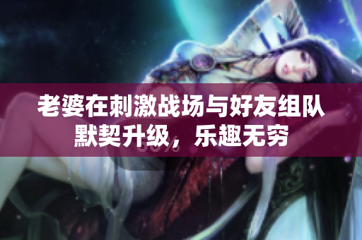 老婆在刺激战场与好友组队默契升级，乐趣无穷