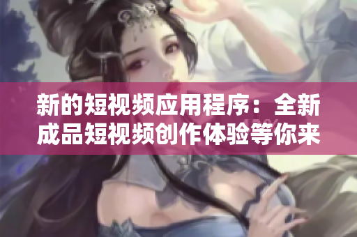 新的短视频应用程序：全新成品短视频创作体验等你来发现