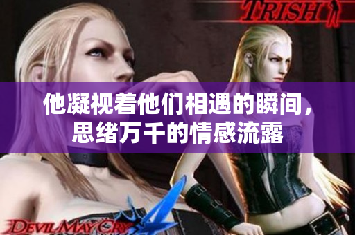 他凝视着他们相遇的瞬间，思绪万千的情感流露