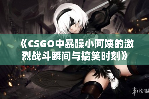 《CSGO中暴躁小阿姨的激烈战斗瞬间与搞笑时刻》