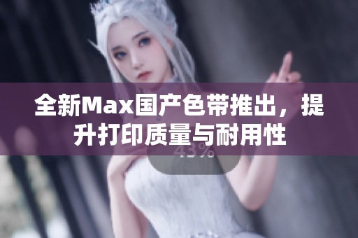 全新Max国产色带推出，提升打印质量与耐用性