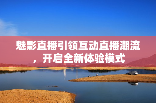魅影直播引领互动直播潮流，开启全新体验模式