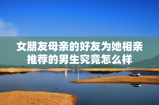 女朋友母亲的好友为她相亲推荐的男生究竟怎么样