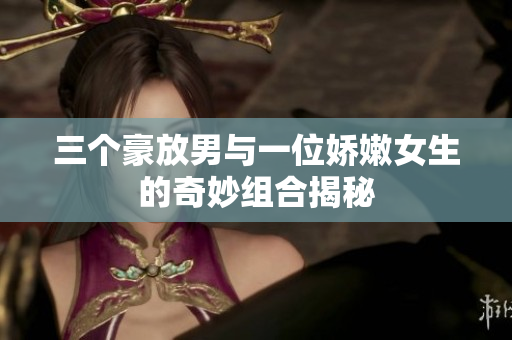 三个豪放男与一位娇嫩女生的奇妙组合揭秘