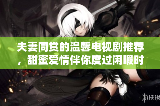 夫妻同赏的温馨电视剧推荐，甜蜜爱情伴你度过闲暇时光