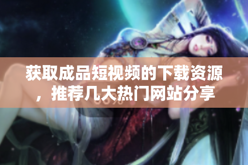 获取成品短视频的下载资源，推荐几大热门网站分享
