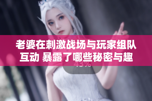 老婆在刺激战场与玩家组队互动 暴露了哪些秘密与趣事
