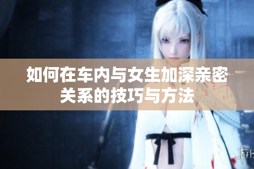如何在车内与女生加深亲密关系的技巧与方法