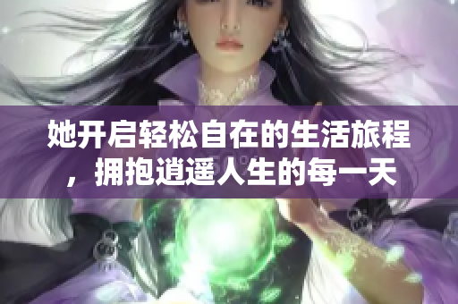 她开启轻松自在的生活旅程，拥抱逍遥人生的每一天