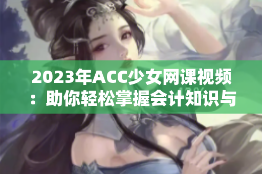 2023年ACC少女网课视频：助你轻松掌握会计知识与技能