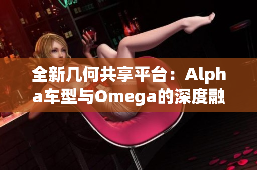 全新几何共享平台：Alpha车型与Omega的深度融合探索
