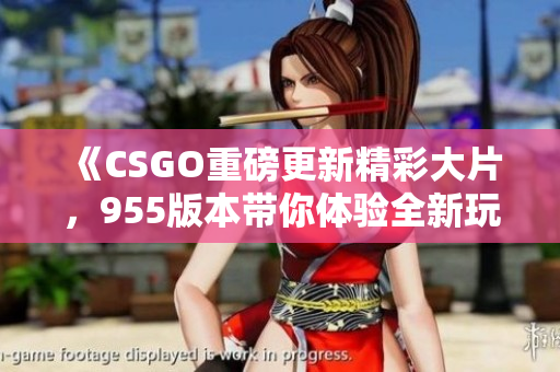 《CSGO重磅更新精彩大片，955版本带你体验全新玩法》