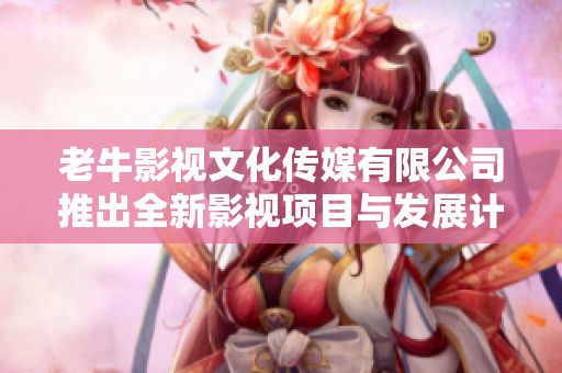 老牛影视文化传媒有限公司推出全新影视项目与发展计划