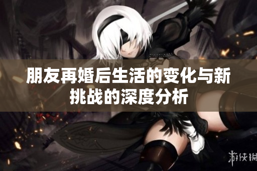 朋友再婚后生活的变化与新挑战的深度分析