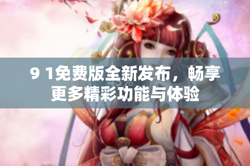 9 1免费版全新发布，畅享更多精彩功能与体验