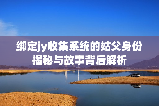 绑定jy收集系统的姑父身份揭秘与故事背后解析