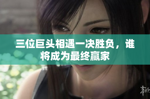 三位巨头相遇一决胜负，谁将成为最终赢家