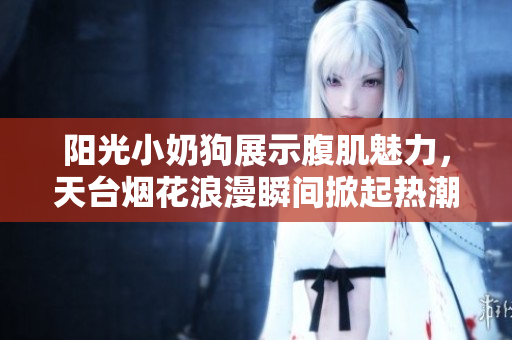 阳光小奶狗展示腹肌魅力，天台烟花浪漫瞬间掀起热潮