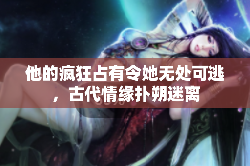 他的疯狂占有令她无处可逃，古代情缘扑朔迷离