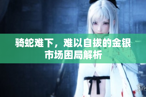 骑蛇难下，难以自拔的金银市场困局解析
