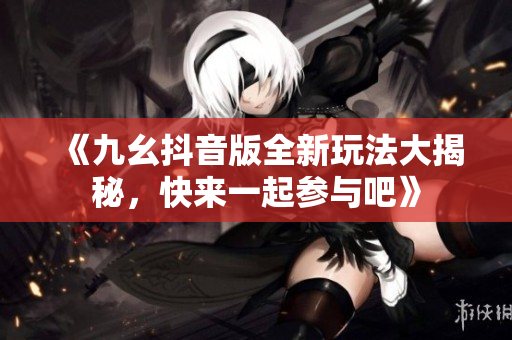 《九幺抖音版全新玩法大揭秘，快来一起参与吧》