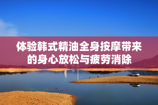 体验韩式精油全身按摩带来的身心放松与疲劳消除