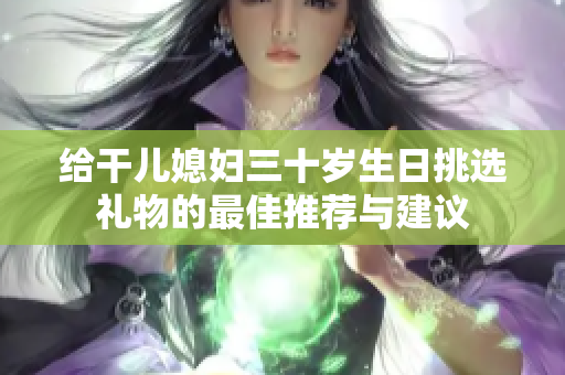 给干儿媳妇三十岁生日挑选礼物的最佳推荐与建议