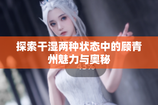 探索干湿两种状态中的顾青州魅力与奥秘