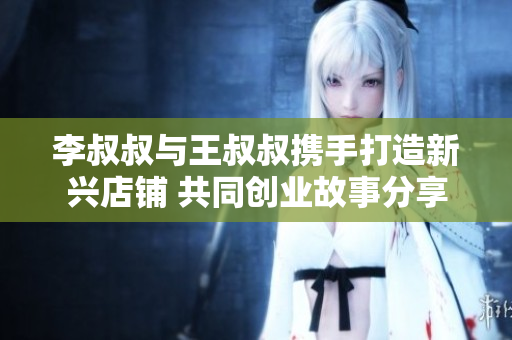 李叔叔与王叔叔携手打造新兴店铺 共同创业故事分享