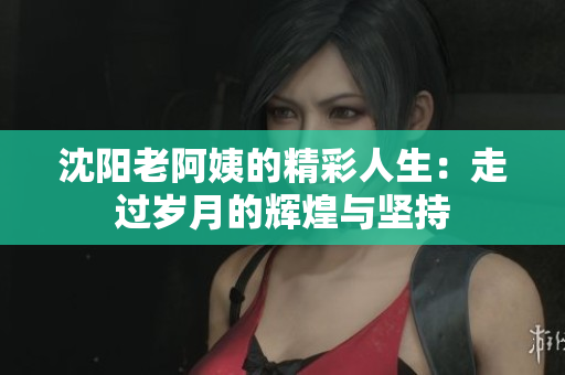沈阳老阿姨的精彩人生：走过岁月的辉煌与坚持