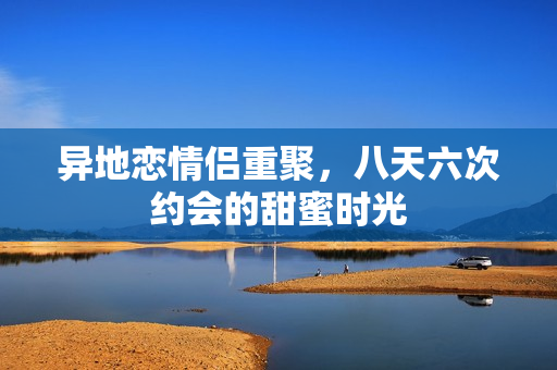 异地恋情侣重聚，八天六次约会的甜蜜时光