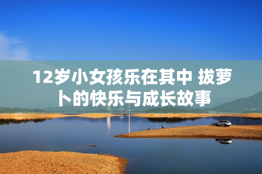 12岁小女孩乐在其中 拔萝卜的快乐与成长故事