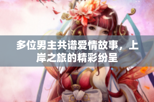 多位男主共谱爱情故事，上岸之旅的精彩纷呈