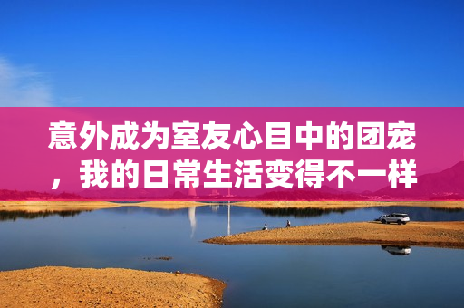 意外成为室友心目中的团宠，我的日常生活变得不一样了